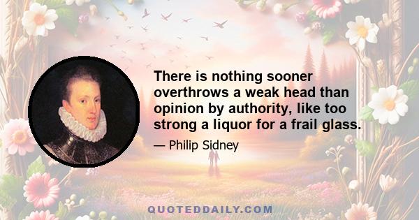 There is nothing sooner overthrows a weak head than opinion by authority, like too strong a liquor for a frail glass.