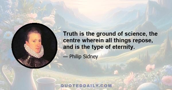 Truth is the ground of science, the centre wherein all things repose, and is the type of eternity.