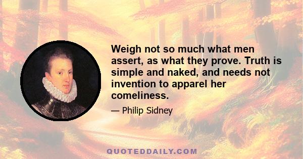 Weigh not so much what men assert, as what they prove. Truth is simple and naked, and needs not invention to apparel her comeliness.