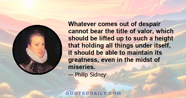 Whatever comes out of despair cannot bear the title of valor, which should be lifted up to such a height that holding all things under itself, it should be able to maintain its greatness, even in the midst of miseries.