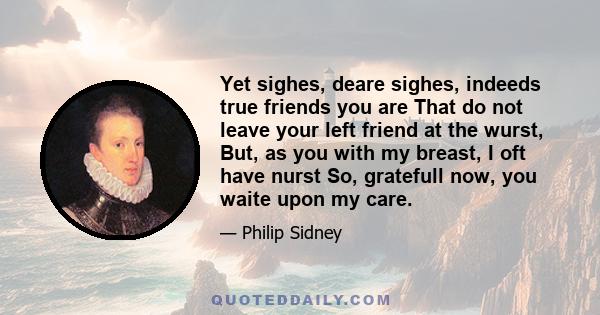 Yet sighes, deare sighes, indeeds true friends you are That do not leave your left friend at the wurst, But, as you with my breast, I oft have nurst So, gratefull now, you waite upon my care.