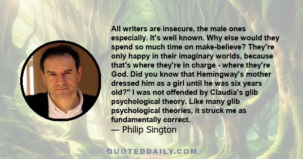 All writers are insecure, the male ones especially. It's well known. Why else would they spend so much time on make-believe? They're only happy in their imaginary worlds, because that's where they're in charge - where