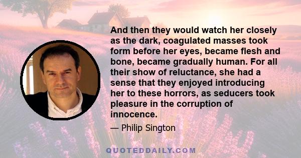 And then they would watch her closely as the dark, coagulated masses took form before her eyes, became flesh and bone, became gradually human. For all their show of reluctance, she had a sense that they enjoyed