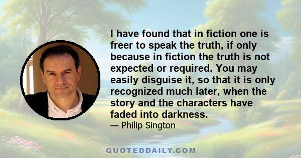 I have found that in fiction one is freer to speak the truth, if only because in fiction the truth is not expected or required. You may easily disguise it, so that it is only recognized much later, when the story and