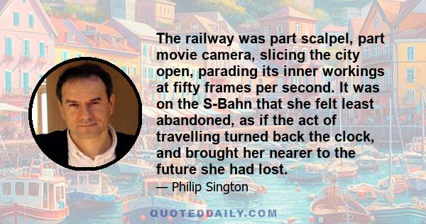 The railway was part scalpel, part movie camera, slicing the city open, parading its inner workings at fifty frames per second. It was on the S-Bahn that she felt least abandoned, as if the act of travelling turned back 