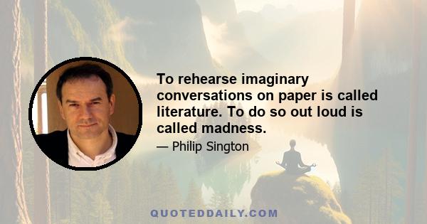 To rehearse imaginary conversations on paper is called literature. To do so out loud is called madness.