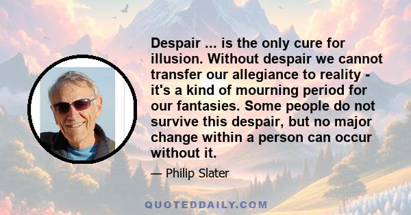 Despair ... is the only cure for illusion. Without despair we cannot transfer our allegiance to reality - it's a kind of mourning period for our fantasies. Some people do not survive this despair, but no major change