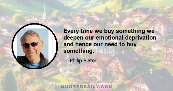 Every time we buy something we deepen our emotional deprivation and hence our need to buy something.