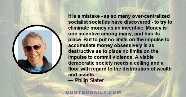 It is a mistake - as so many over-centralized socialist societies have discovered - to try to eliminate money as an incentive. Money is one incentive among many, and has its place. But to put no limits on the impulse to 