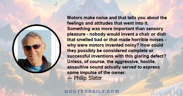 Motors make noise and that tells you about the feelings and attitudes that went into it. Something was more important than sensory pleasure - nobody would invent a chair or dish that smelled bad or that made horrible