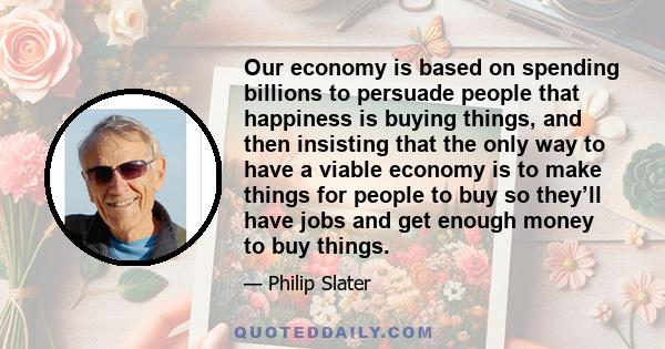 Our economy is based on spending billions to persuade people that happiness is buying things, and then insisting that the only way to have a viable economy is to make things for people to buy so they’ll have jobs and