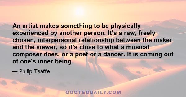 An artist makes something to be physically experienced by another person. It's a raw, freely chosen, interpersonal relationship between the maker and the viewer, so it's close to what a musical composer does, or a poet