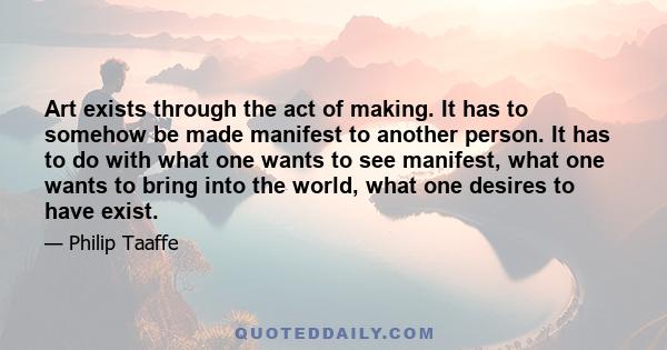 Art exists through the act of making. It has to somehow be made manifest to another person. It has to do with what one wants to see manifest, what one wants to bring into the world, what one desires to have exist.