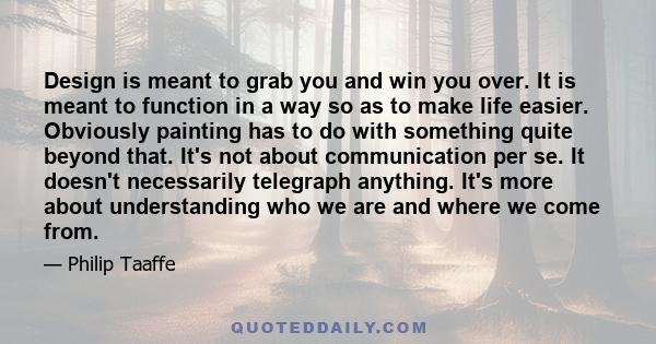 Design is meant to grab you and win you over. It is meant to function in a way so as to make life easier. Obviously painting has to do with something quite beyond that. It's not about communication per se. It doesn't