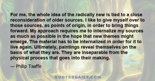 For me, the whole idea of the radically new is tied to a close reconsideration of older sources. I like to give myself over to those sources, as points of origin, in order to bring things forward. My approach requires