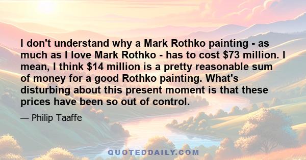 I don't understand why a Mark Rothko painting - as much as I love Mark Rothko - has to cost $73 million. I mean, I think $14 million is a pretty reasonable sum of money for a good Rothko painting. What's disturbing