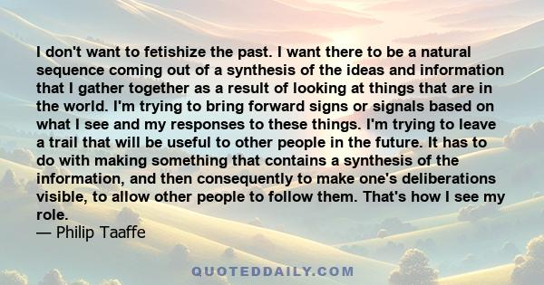 I don't want to fetishize the past. I want there to be a natural sequence coming out of a synthesis of the ideas and information that I gather together as a result of looking at things that are in the world. I'm trying