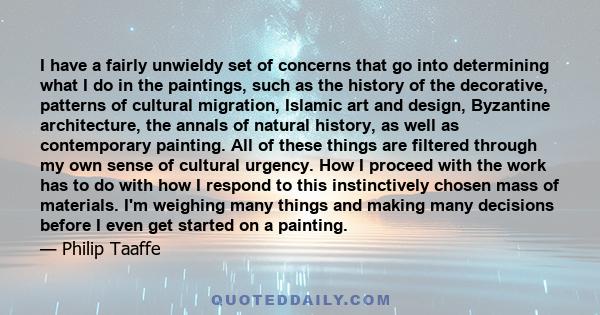 I have a fairly unwieldy set of concerns that go into determining what I do in the paintings, such as the history of the decorative, patterns of cultural migration, Islamic art and design, Byzantine architecture, the