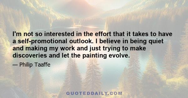 I'm not so interested in the effort that it takes to have a self-promotional outlook. I believe in being quiet and making my work and just trying to make discoveries and let the painting evolve.