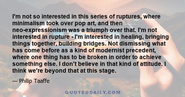 I'm not so interested in this series of ruptures, where minimalism took over pop art, and then neo-expressionism was a triumph over that. I'm not interested in rupture - I'm interested in healing, bringing things