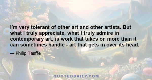 I'm very tolerant of other art and other artists. But what I truly appreciate, what I truly admire in contemporary art, is work that takes on more than it can sometimes handle - art that gets in over its head.