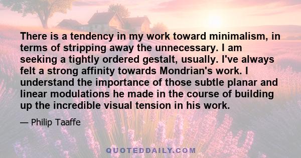 There is a tendency in my work toward minimalism, in terms of stripping away the unnecessary. I am seeking a tightly ordered gestalt, usually. I've always felt a strong affinity towards Mondrian's work. I understand the 