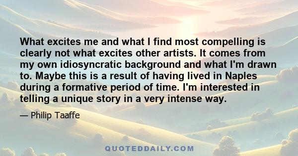 What excites me and what I find most compelling is clearly not what excites other artists. It comes from my own idiosyncratic background and what I'm drawn to. Maybe this is a result of having lived in Naples during a