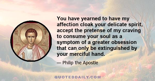 You have yearned to have my affection cloak your delicate spirit, accept the pretense of my craving to consume your soul as a symptom of a greater obsession that can only be extinguished by your merciful hand.