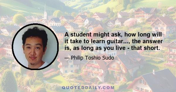 A student might ask, how long will it take to learn guitar..., the answer is, as long as you live - that short.