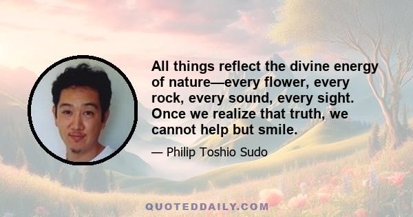 All things reflect the divine energy of nature—every flower, every rock, every sound, every sight. Once we realize that truth, we cannot help but smile.