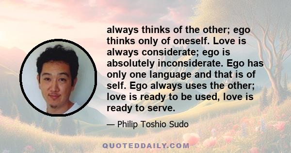 always thinks of the other; ego thinks only of oneself. Love is always considerate; ego is absolutely inconsiderate. Ego has only one language and that is of self. Ego always uses the other; love is ready to be used,