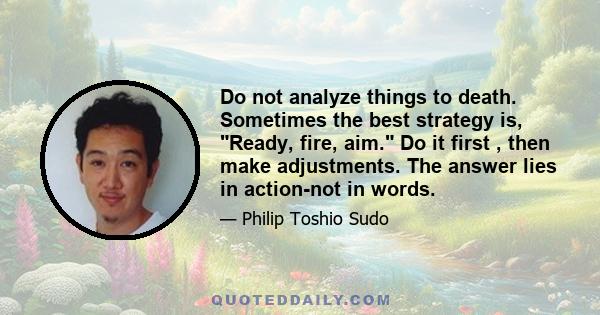 Do not analyze things to death. Sometimes the best strategy is, Ready, fire, aim. Do it first , then make adjustments. The answer lies in action-not in words.