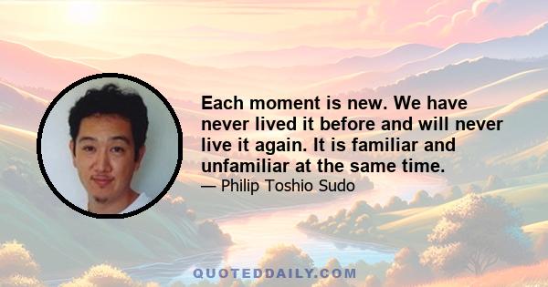 Each moment is new. We have never lived it before and will never live it again. It is familiar and unfamiliar at the same time.