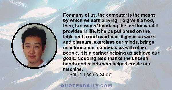 For many of us, the computer is the means by which we earn a living. To give it a nod, then, is a way of thanking the tool for what it provides in life. It helps put bread on the table and a roof overhead. It gives us