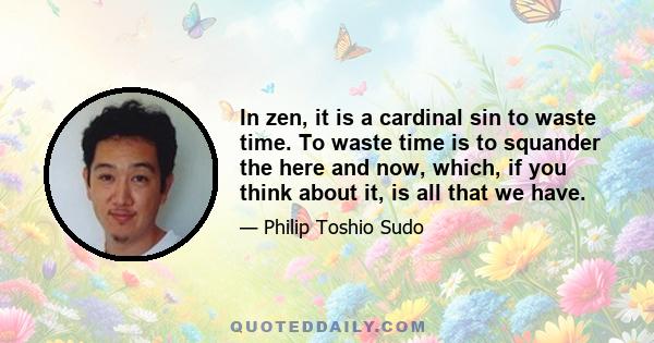 In zen, it is a cardinal sin to waste time. To waste time is to squander the here and now, which, if you think about it, is all that we have.