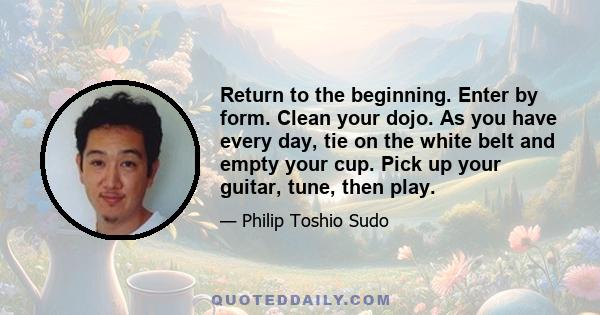 Return to the beginning. Enter by form. Clean your dojo. As you have every day, tie on the white belt and empty your cup. Pick up your guitar, tune, then play.