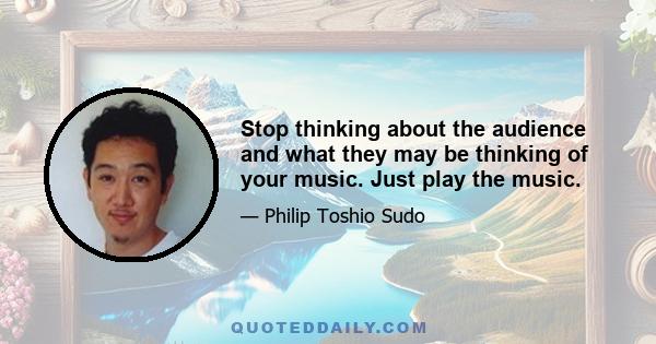 Stop thinking about the audience and what they may be thinking of your music. Just play the music.