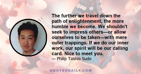 The further we travel down the path of enlightenment, the more humble we become. We shouldn't seek to impress others—or allow ourselves to be taken—with mere outer trappings. If we do our inner work, our spirit will be