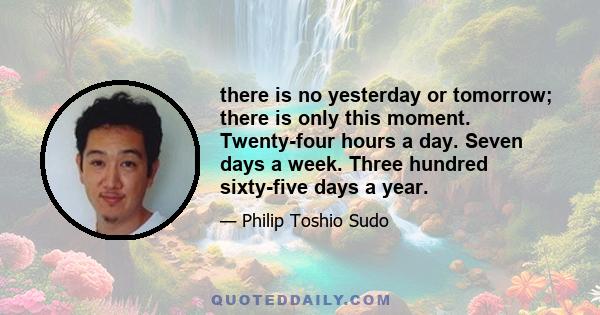 there is no yesterday or tomorrow; there is only this moment. Twenty-four hours a day. Seven days a week. Three hundred sixty-five days a year.