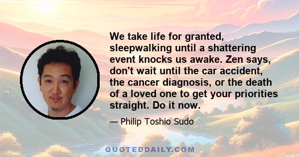 We take life for granted, sleepwalking until a shattering event knocks us awake. Zen says, don't wait until the car accident, the cancer diagnosis, or the death of a loved one to get your priorities straight. Do it now.