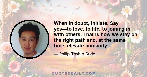 When in doubt, initiate. Say yes—to love, to life, to joining in with others. That is how we stay on the right path and, at the same time, elevate humanity.