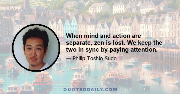 When mind and action are separate, zen is lost. We keep the two in sync by paying attention.