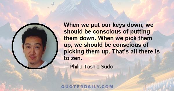 When we put our keys down, we should be conscious of putting them down. When we pick them up, we should be conscious of picking them up. That's all there is to zen.