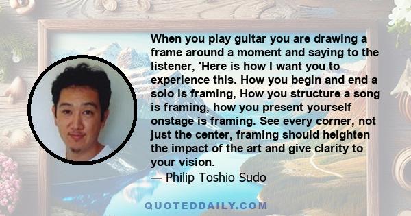 When you play guitar you are drawing a frame around a moment and saying to the listener, 'Here is how I want you to experience this. How you begin and end a solo is framing, How you structure a song is framing, how you