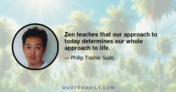 Zen teaches that our approach to today determines our whole approach to life.