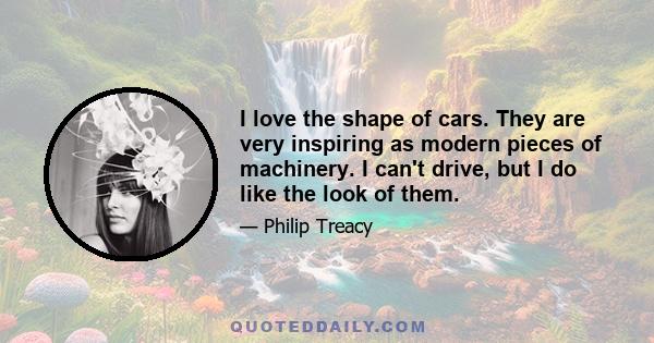 I love the shape of cars. They are very inspiring as modern pieces of machinery. I can't drive, but I do like the look of them.