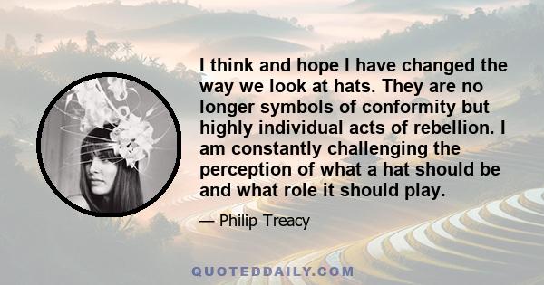 I think and hope I have changed the way we look at hats. They are no longer symbols of conformity but highly individual acts of rebellion. I am constantly challenging the perception of what a hat should be and what role 