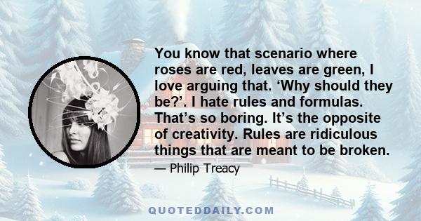 You know that scenario where roses are red, leaves are green, I love arguing that. ‘Why should they be?’. I hate rules and formulas. That’s so boring. It’s the opposite of creativity. Rules are ridiculous things that