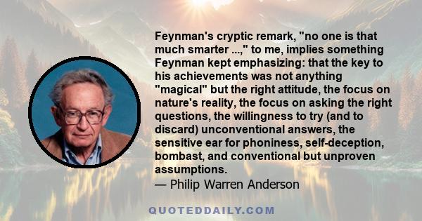 Feynman's cryptic remark, no one is that much smarter ..., to me, implies something Feynman kept emphasizing: that the key to his achievements was not anything magical but the right attitude, the focus on nature's