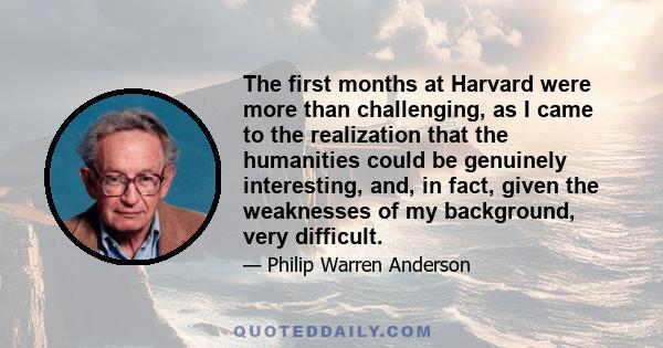 The first months at Harvard were more than challenging, as I came to the realization that the humanities could be genuinely interesting, and, in fact, given the weaknesses of my background, very difficult.